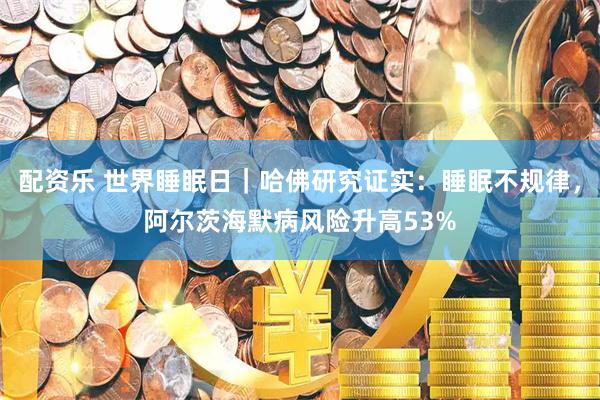 配资乐 世界睡眠日｜哈佛研究证实：睡眠不规律，阿尔茨海默病风险升高53%