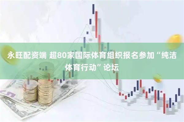 永旺配资端 超80家国际体育组织报名参加“纯洁体育行动”论坛