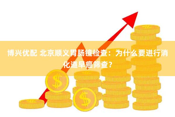 博兴优配 北京顺义胃肠镜检查：为什么要进行消化道早癌筛查？