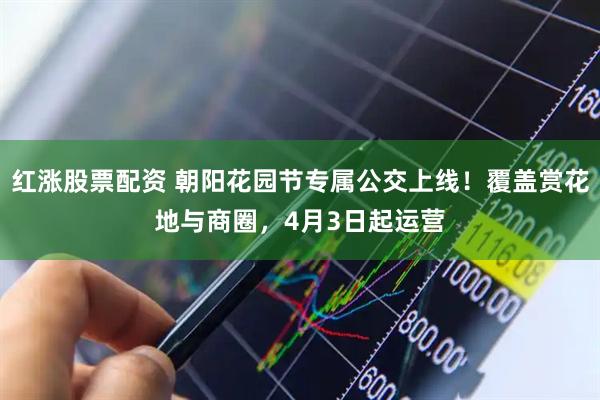 红涨股票配资 朝阳花园节专属公交上线！覆盖赏花地与商圈，4月3日起运营