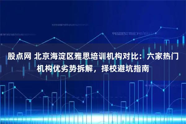 股点网 北京海淀区雅思培训机构对比：六家热门机构优劣势拆解，择校避坑指南
