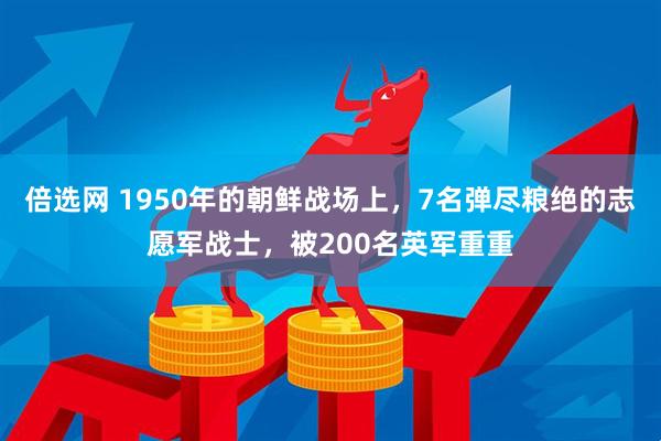 倍选网 1950年的朝鲜战场上，7名弹尽粮绝的志愿军战士，被200名英军重重