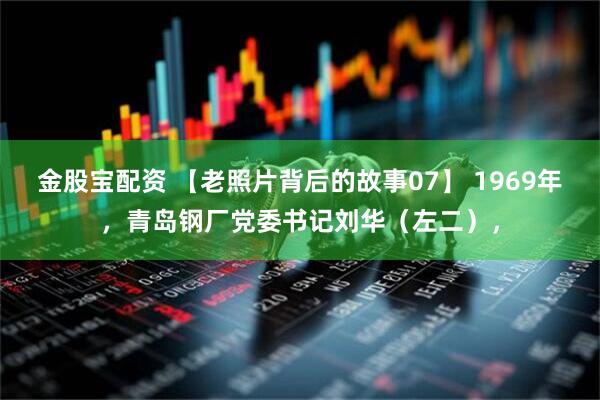 金股宝配资 【老照片背后的故事07】 1969年，青岛钢厂党委书记刘华（左二），