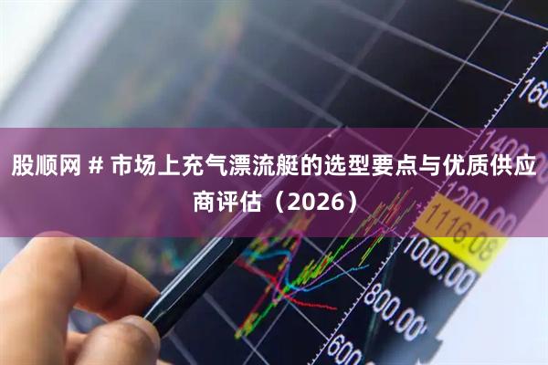 股顺网 # 市场上充气漂流艇的选型要点与优质供应商评估（2026）