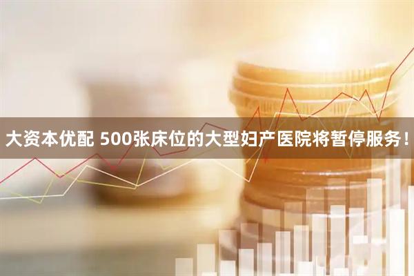 大资本优配 500张床位的大型妇产医院将暂停服务！
